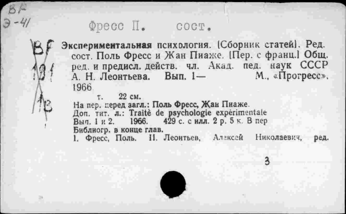 ﻿Э-47
Фресс П. сост.
'V
Экспериментальная психология. [Сборник статей). Ред. сост. Поль Фресс и >Кан Пиаже. [Пер. с франц.) Общ. ред. и предисл. действ, чл. Акад. пед. наук СССР А. Н. Леонтьева. Вып. 1—	М., «Прогресс».
1966 т. 22 см.
На пер. перед загл.: Поль Фресс, Жан Пиаже.
Доп. тит. л.: Traité de psychologie expérimentale Вып. 1 и 2.	1966.	429 с. с илл. 2 р. 5 к. В пер
Библиогр. в конце глав.
1. Фресс, Поль. II. Леонтьев, Алексей Николаевич, ред.
3